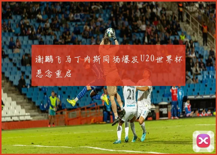谢鹏飞马丁内斯同场爆发U20世界杯悬念重启