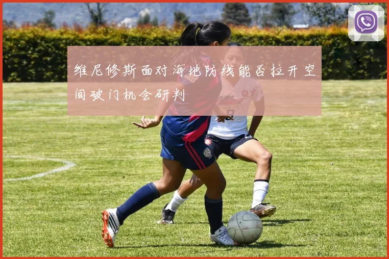 维尼修斯面对海地防线能否拉开空间破门机会研判