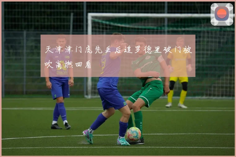 天津津门虎先丢后追罗德里破门被吹高燃回看