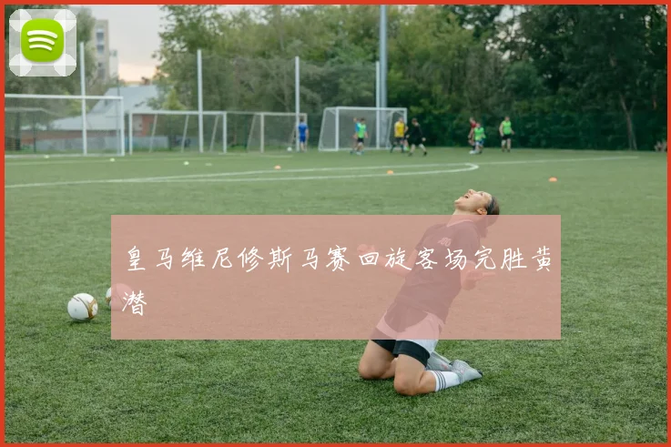 皇马维尼修斯马赛回旋客场完胜黄潜