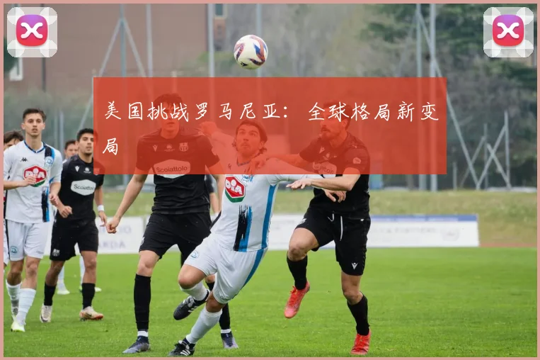 美国挑战罗马尼亚：全球格局新变局