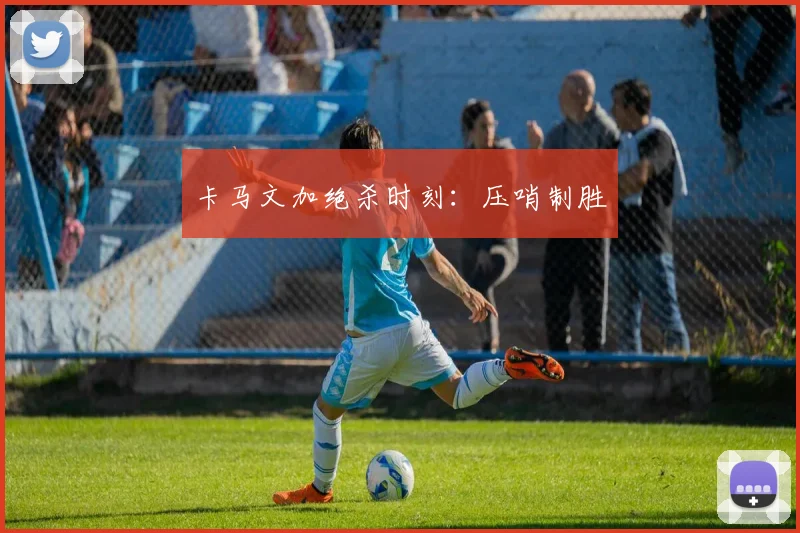 卡马文加绝杀时刻：压哨制胜