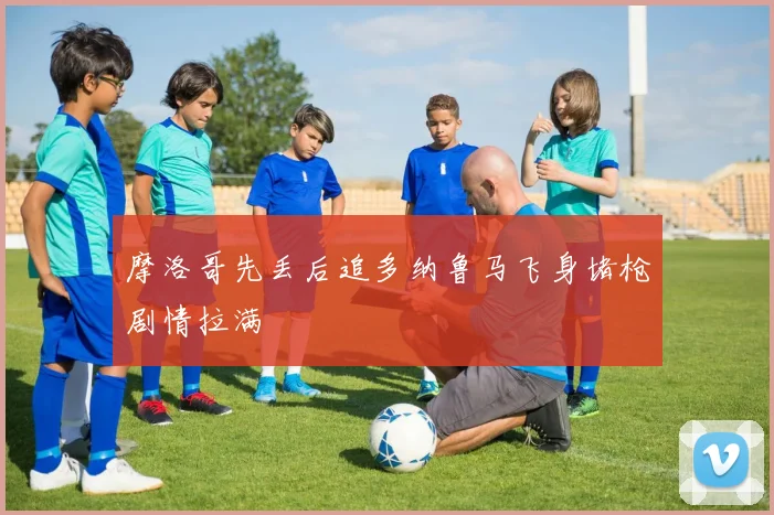 摩洛哥先丢后追多纳鲁马飞身堵枪剧情拉满