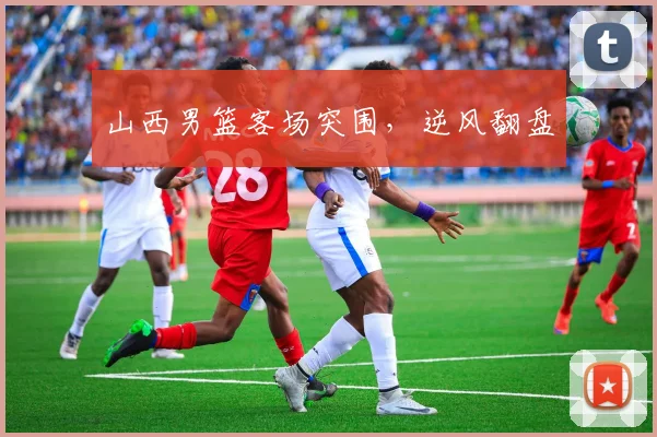 山西男篮客场突围，逆风翻盘