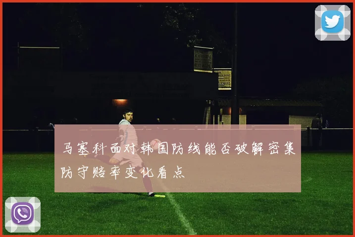 马塞科面对韩国防线能否破解密集防守赔率变化看点