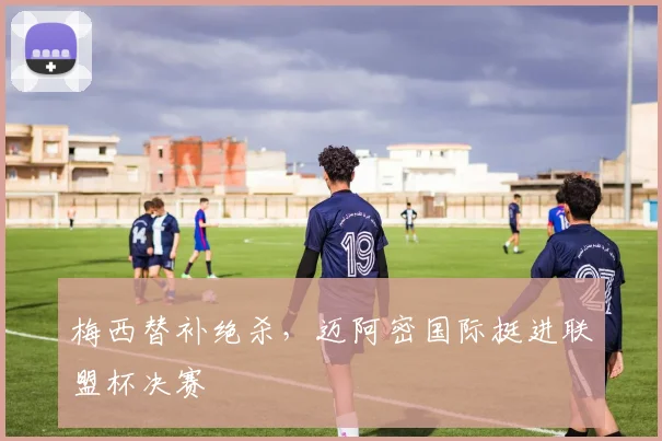 梅西替补绝杀，迈阿密国际挺进联盟杯决赛