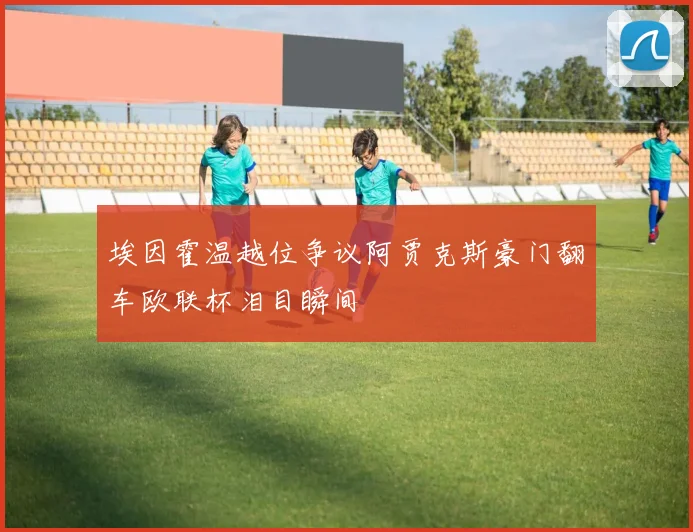 埃因霍温越位争议阿贾克斯豪门翻车欧联杯泪目瞬间