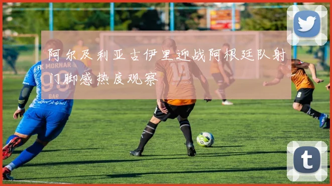 阿尔及利亚古伊里迎战阿根廷队射门脚感热度观察