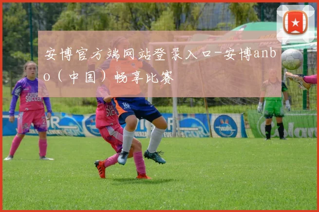 安博官方端网站登录入口-安博anbo（中国）畅享比赛