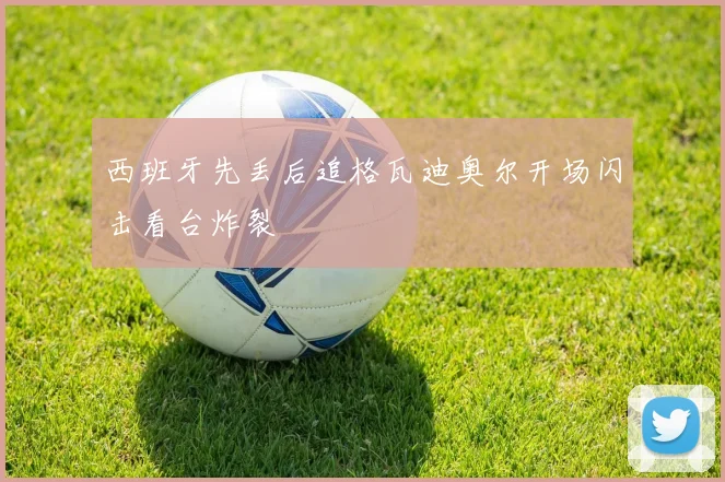 西班牙先丢后追格瓦迪奥尔开场闪击看台炸裂