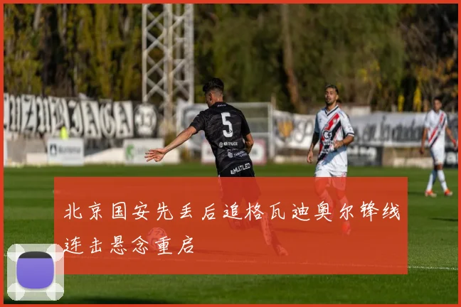 北京国安先丢后追格瓦迪奥尔锋线连击悬念重启