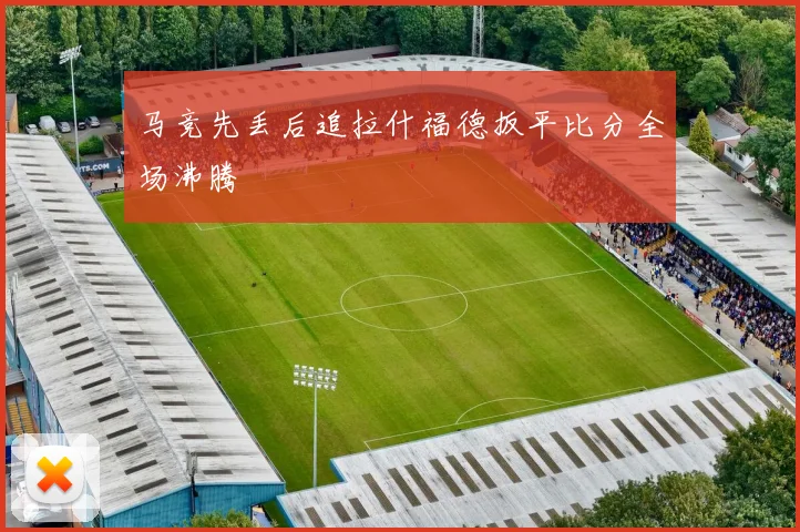 马竞先丢后追拉什福德扳平比分全场沸腾