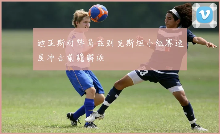 迪亚斯对阵乌兹别克斯坦小组赛速度冲击前瞻解读