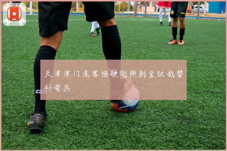 天津津门虎客场硬刚热刺金玟哉替补奇兵