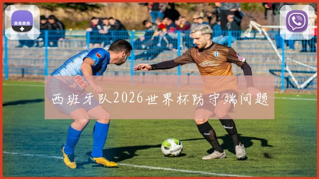 西班牙队2026世界杯防守端问题