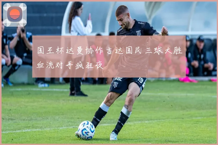 国王杯达曼协作吉达国民三球大胜血洗对手疯狂夜