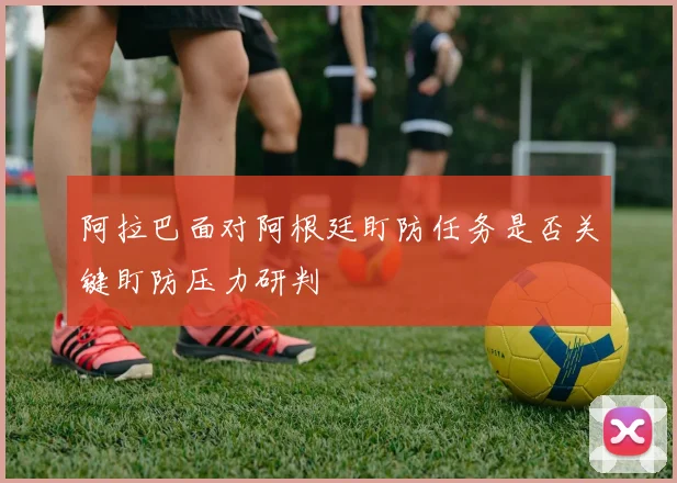 阿拉巴面对阿根廷盯防任务是否关键盯防压力研判