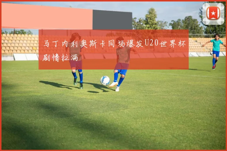 马丁内利奥斯卡同场爆发U20世界杯剧情拉满