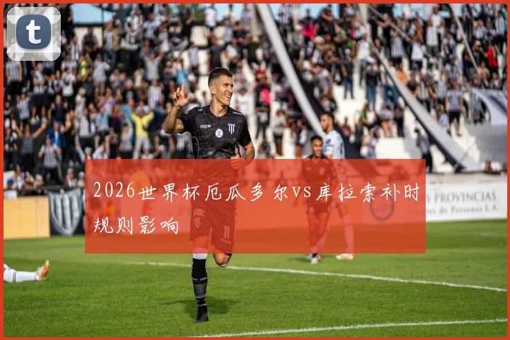 2026世界杯厄瓜多尔vs库拉索补时规则影响