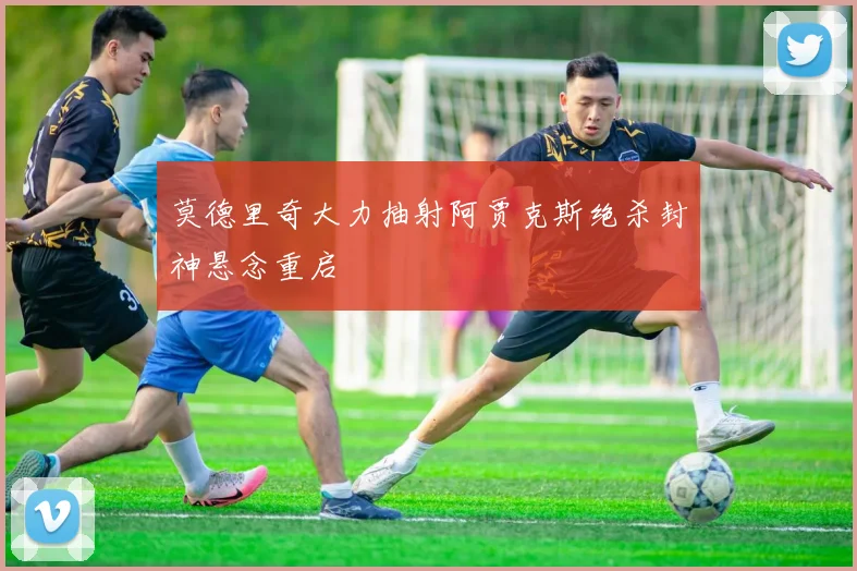 莫德里奇大力抽射阿贾克斯绝杀封神悬念重启