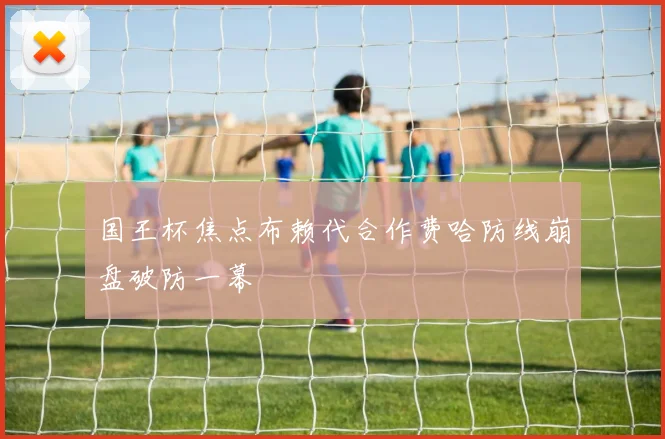 国王杯焦点布赖代合作费哈防线崩盘破防一幕