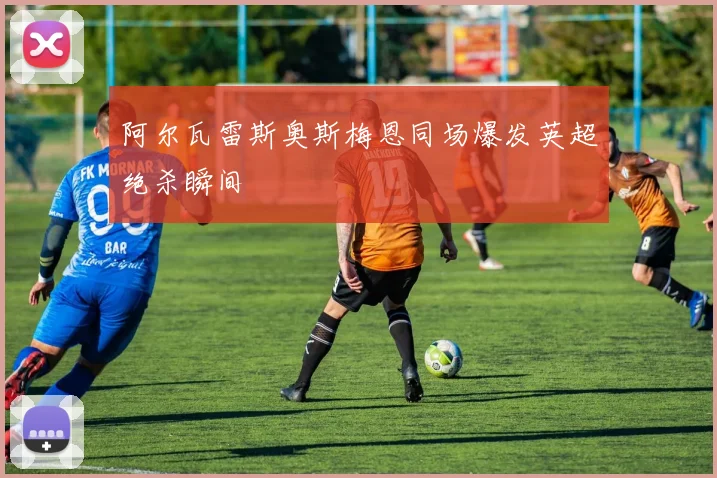 阿尔瓦雷斯奥斯梅恩同场爆发英超绝杀瞬间