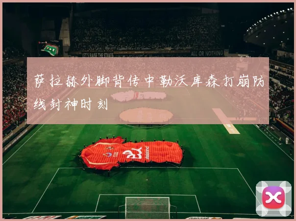 萨拉赫外脚背传中勒沃库森打崩防线封神时刻