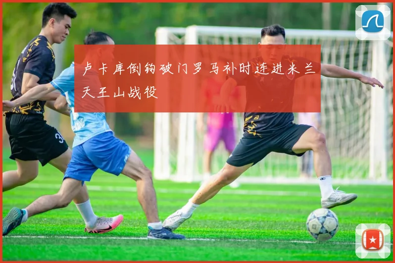 卢卡库倒钩破门罗马补时连进米兰天王山战役