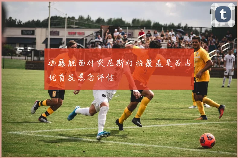 远藤航面对突尼斯对抗覆盖是否占优首发悬念评估