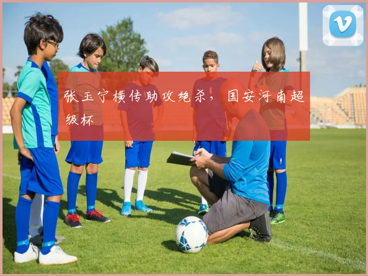 张玉宁横传助攻绝杀，国安河南超级杯