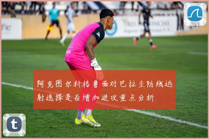 阿克图尔科格鲁面对巴拉圭防线远射选择是否增加进攻重点分析