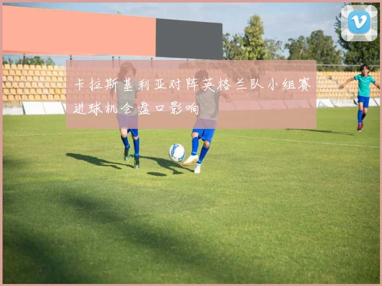 卡拉斯基利亚对阵英格兰队小组赛进球机会盘口影响