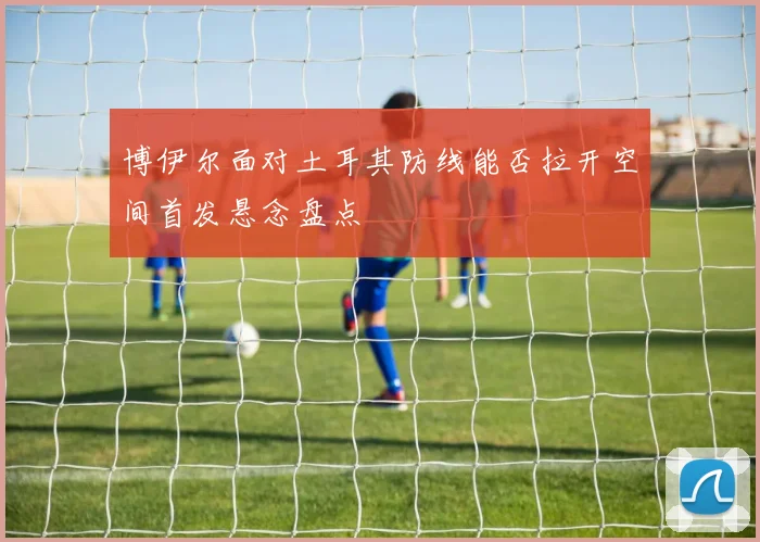博伊尔面对土耳其防线能否拉开空间首发悬念盘点