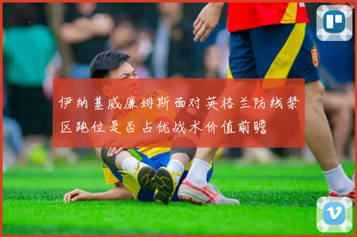 伊纳基威廉姆斯面对英格兰防线禁区跑位是否占优战术价值前瞻