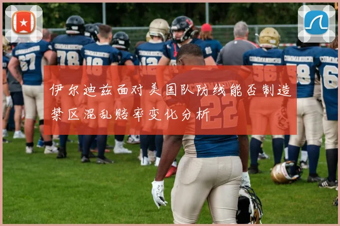 伊尔迪兹面对美国队防线能否制造禁区混乱赔率变化分析