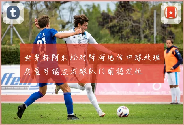 世界杯阿利松对阵海地传中球处理质量可能左右球队门前稳定性