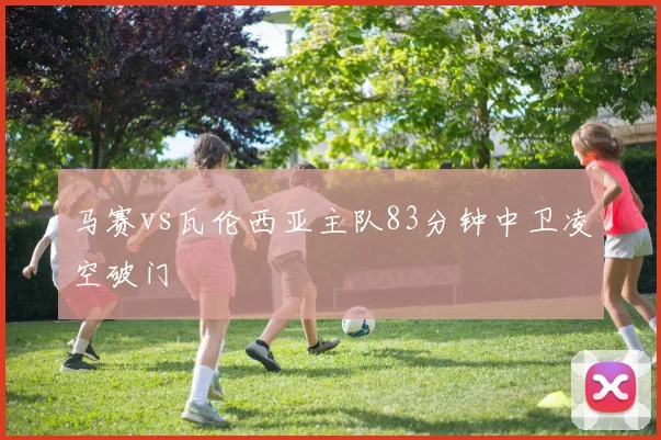 马赛vs瓦伦西亚主队83分钟中卫凌空破门