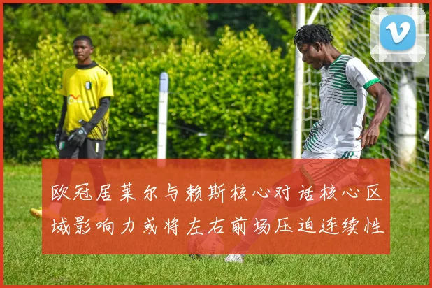 欧冠居莱尔与赖斯核心对话核心区域影响力或将左右前场压迫连续性