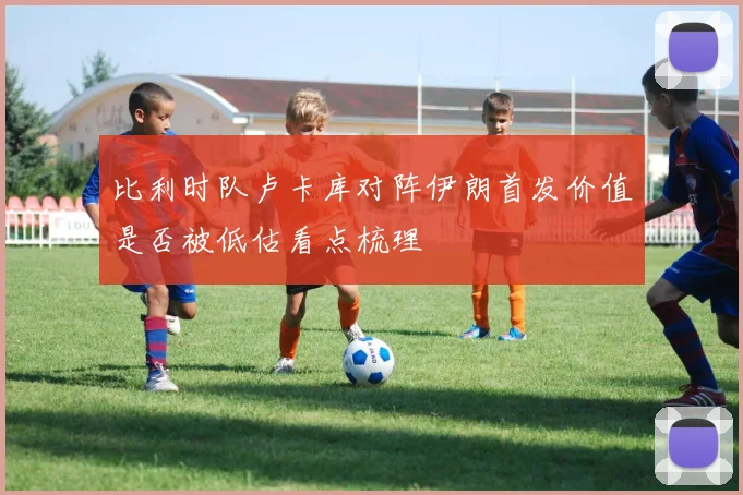 比利时队卢卡库对阵伊朗首发价值是否被低估看点梳理