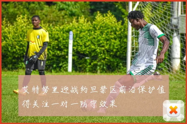 艾特努里迎战约旦禁区前沿保护值得关注一对一防守效果