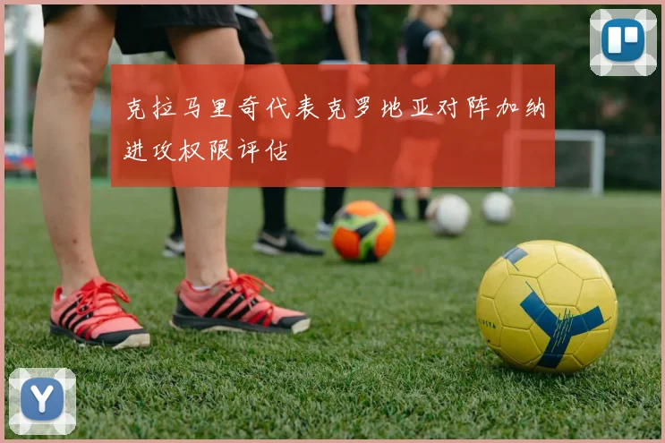 克拉马里奇代表克罗地亚对阵加纳进攻权限评估