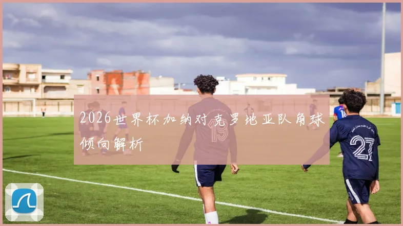 2026世界杯加纳对克罗地亚队角球倾向解析