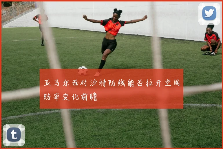 亚马尔面对沙特防线能否拉开空间赔率变化前瞻