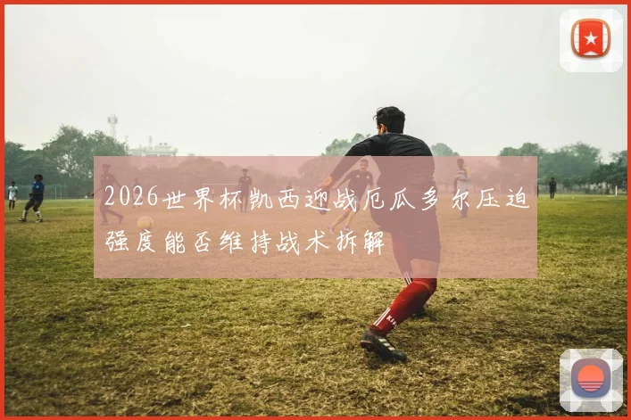 2026世界杯凯西迎战厄瓜多尔压迫强度能否维持战术拆解