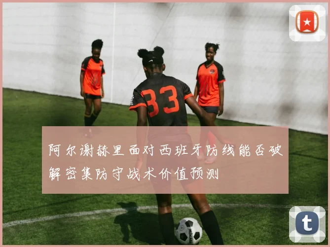 阿尔谢赫里面对西班牙防线能否破解密集防守战术价值预测