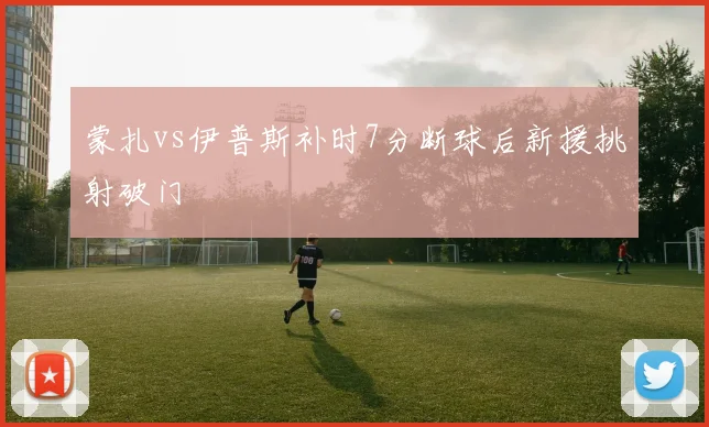 蒙扎vs伊普斯补时7分断球后新援挑射破门