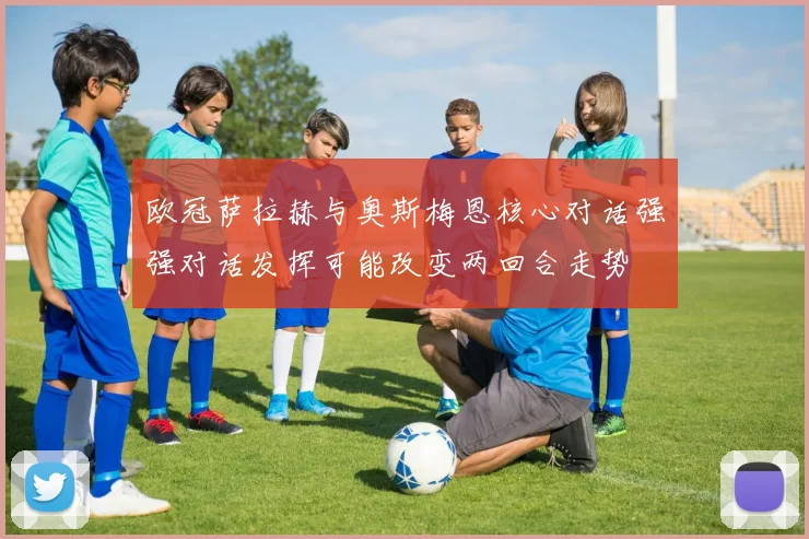 欧冠萨拉赫与奥斯梅恩核心对话强强对话发挥可能改变两回合走势