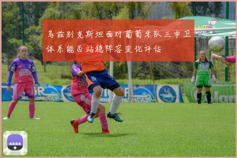 乌兹别克斯坦面对葡萄牙队三中卫体系能否站稳阵容变化评估