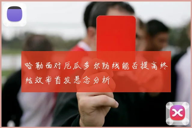 哈勒面对厄瓜多尔防线能否提高终结效率首发悬念分析