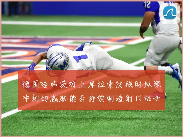 德国哈弗茨对上库拉索防线时纵深冲刺的威胁能否持续制造射门机会